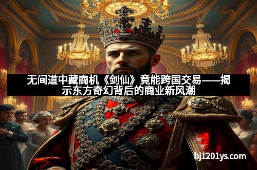 无间道中藏商机《剑仙》竟能跨国交易——揭示东方奇幻背后的商业新风潮
